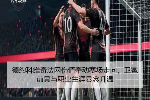 德约科维奇法网伤情牵动赛场走向，卫冕前景与职业生涯悬念升温（dbdianzi）